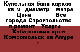 Купольная-баня-каркас 12 кв.м. диаметр 4 метра  › Цена ­ 32 000 - Все города Строительство и ремонт » Услуги   . Хабаровский край,Комсомольск-на-Амуре г.